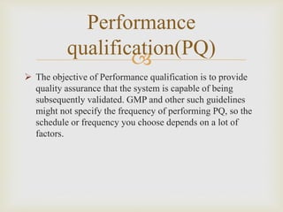 
Performance
qualification(PQ)
 The objective of Performance qualification is to provide
quality assurance that the system is capable of being
subsequently validated. GMP and other such guidelines
might not specify the frequency of performing PQ, so the
schedule or frequency you choose depends on a lot of
factors.
 