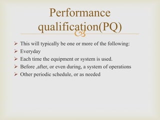 
Performance
qualification(PQ)
 This will typically be one or more of the following:
 Everyday
 Each time the equipment or system is used.
 Before ,after, or even during, a system of operations
 Other periodic schedule, or as needed
 