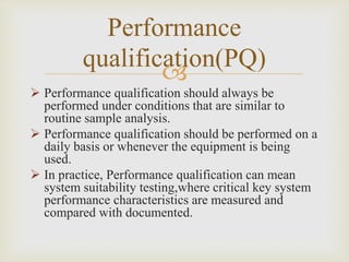 
Performance
qualification(PQ)
 Performance qualification should always be
performed under conditions that are similar to
routine sample analysis.
 Performance qualification should be performed on a
daily basis or whenever the equipment is being
used.
 In practice, Performance qualification can mean
system suitability testing,where critical key system
performance characteristics are measured and
compared with documented.
 
