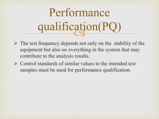 
Performance
qualification(PQ)
 The test frequency depends not only on the stability of the
equipment but also on everything in the system that may
contribute to the analysis results.
 Control standards of similar values to the intended test
samples must be used for performance qualification.
 