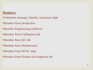 6
Members:
•Validation manager, Quality Assurance dept.
•Member from production
•Member Engineering (utilities)
•Member from Calibration lab
•Member from QC lab
•Member from Maintenance
•Member from HVAC dept
•Member from Product development lab
 