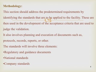 
8
Methodology:
This section should address the predetermined requirements by
identifying the standards that are to be applied to the facility. These are
then used in the development of the acceptance criteria that are used to
judge the validation.
It also involves planning and execution of documents such as,
protocols, records, reports, or other.
The standards will involve three elements:
•Regulatory and guidance documents
•National standards
•Company standards
 