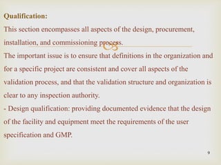 
9
Qualification:
This section encompasses all aspects of the design, procurement,
installation, and commissioning process.
The important issue is to ensure that definitions in the organization and
for a specific project are consistent and cover all aspects of the
validation process, and that the validation structure and organization is
clear to any inspection authority.
- Design qualification: providing documented evidence that the design
of the facility and equipment meet the requirements of the user
specification and GMP.
 
