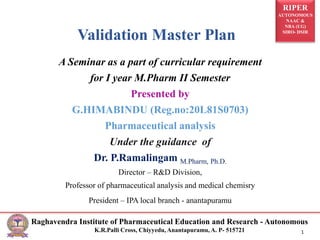 RIPER
AUTONOMOUS
NAAC &
NBA (UG)
SIRO- DSIR
Raghavendra Institute of Pharmaceutical Education and Research - Autonomous
K.R.Palli Cross, Chiyyedu, Anantapuramu, A. P- 515721 1
Validation Master Plan
A Seminar as a part of curricular requirement
for I year M.Pharm II Semester
Presented by
G.HIMABINDU (Reg.no:20L81S0703)
Pharmaceutical analysis
Under the guidance of
Dr. P.Ramalingam M.Pharm, Ph.D.
Director – R&D Division,
Professor of pharmaceutical analysis and medical chemisry
President – IPA local branch - anantapuramu
 