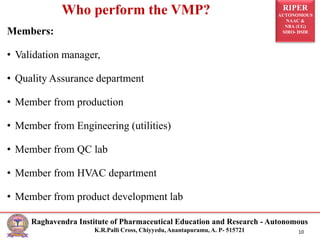 RIPER
AUTONOMOUS
NAAC &
NBA (UG)
SIRO- DSIR
Raghavendra Institute of Pharmaceutical Education and Research - Autonomous
K.R.Palli Cross, Chiyyedu, Anantapuramu, A. P- 515721 10
Who perform the VMP?
Members:
• Validation manager,
• Quality Assurance department
• Member from production
• Member from Engineering (utilities)
• Member from QC lab
• Member from HVAC department
• Member from product development lab
 