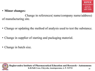 RIPER
AUTONOMOUS
NAAC &
NBA (UG)
SIRO- DSIR
Raghavendra Institute of Pharmaceutical Education and Research - Autonomous
K.R.Palli Cross, Chiyyedu, Anantapuramu, A. P- 515721 28
• Minor changes:
Change in references( name/company name/address)
of manufacturing site.
• Change or updating the method of analysis used to test the substance.
• Change in supplier of starting and packaging material.
• Change in batch size.
 