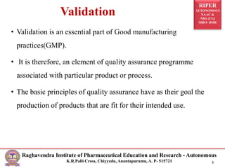 RIPER
AUTONOMOUS
NAAC &
NBA (UG)
SIRO- DSIR
Raghavendra Institute of Pharmaceutical Education and Research - Autonomous
K.R.Palli Cross, Chiyyedu, Anantapuramu, A. P- 515721 3
Validation
• Validation is an essential part of Good manufacturing
practices(GMP).
• It is therefore, an element of quality assurance programme
associated with particular product or process.
• The basic principles of quality assurance have as their goal the
production of products that are fit for their intended use.
 