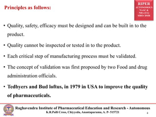 RIPER
AUTONOMOUS
NAAC &
NBA (UG)
SIRO- DSIR
Raghavendra Institute of Pharmaceutical Education and Research - Autonomous
K.R.Palli Cross, Chiyyedu, Anantapuramu, A. P- 515721 4
• Quality, safety, efficacy must be designed and can be built in to the
product.
• Quality cannot be inspected or tested in to the product.
• Each critical step of manufacturing process must be validated.
• The concept of validation was first proposed by two Food and drug
administration officials.
• Tedbyers and Bud loftus, in 1979 in USA to improve the quality
of pharmaceuticals.
Principles as follows:
 