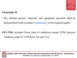 RIPER
AUTONOMOUS
NAAC &
NBA (UG)
SIRO- DSIR
Raghavendra Institute of Pharmaceutical Education and Research - Autonomous
K.R.Palli Cross, Chiyyedu, Anantapuramu, A. P- 515721 6
Schedule M
• The defined process, materials and equipment specified shall be
demonstrated yield a product consistently of the required quality.
US FDA included Some form of validation around 1970s (process
validation under 21 CFR Parts 210 and 211).
 