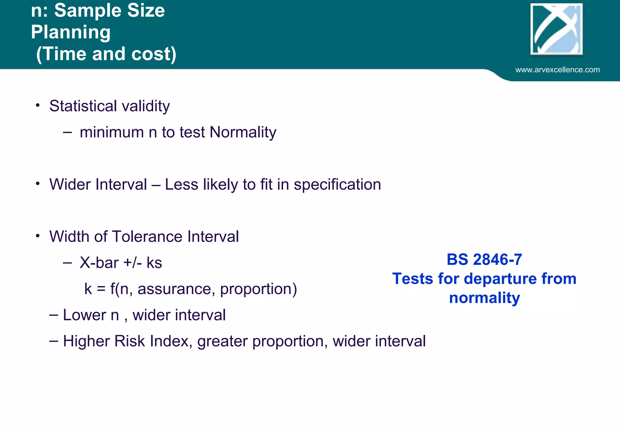www.arvexcellence.com 
n: Sample Size 
Planning 
(Time and cost) 
• Statistical validity 
– minimum n to test Normality 
• Wider Interval – Less likely to fit in specification 
• Width of Tolerance Interval 
– X-bar +/- ks 
k = f(n, assurance, proportion) 
– Lower n , wider interval 
– Higher Risk Index, greater proportion, wider interval 
BS 2846-7 
Tests for departure from 
normality 
 