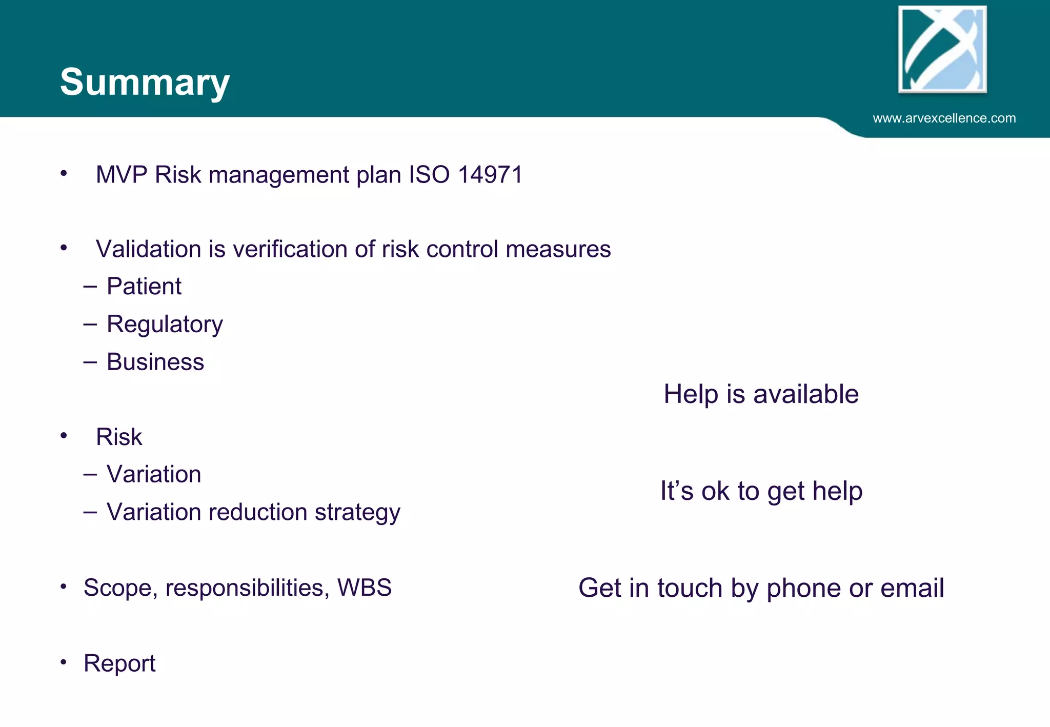 www.arvexcellence.com 
Summary 
• MVP Risk management plan ISO 14971 
• Validation is verification of risk control measures 
– Patient 
– Regulatory 
– Business 
• Risk 
– Variation 
– Variation reduction strategy 
• Business case 
• Report 
Help is available 
 