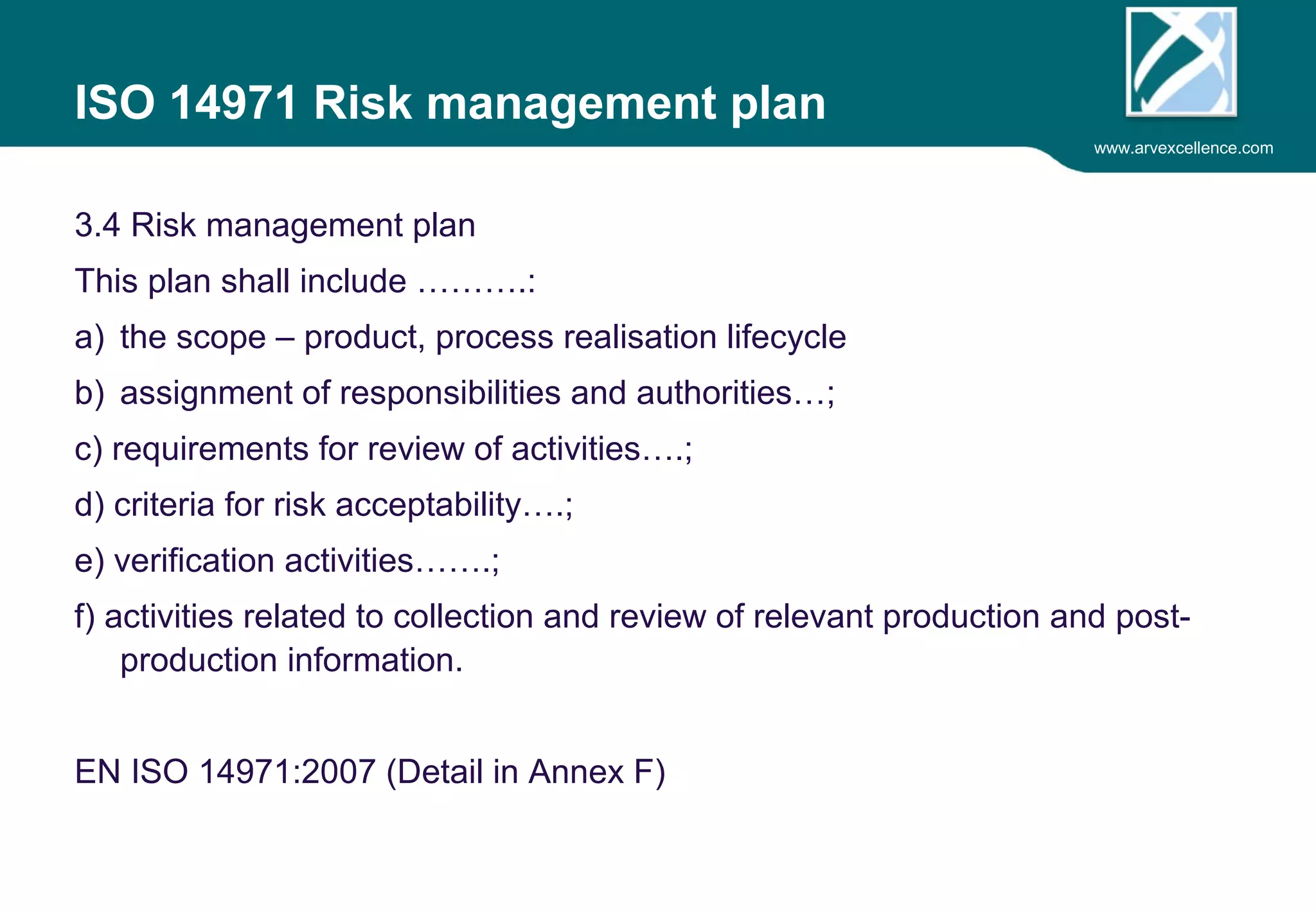 www.arvexcellence.com 
ISO 14971 Risk management plan 
3.4 Risk management plan 
This plan shall include ……….: 
a) the scope – product, process realisation lifecycle 
b) assignment of responsibilities and authorities…; 
c) requirements for review of activities….; 
d) criteria for risk acceptability….; 
e) verification activities…….; 
f) activities related to collection and review of relevant production and post-production 
information. 
EN ISO 14971:2007 (Detail in Annex F) 
 