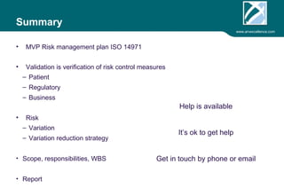 www.arvexcellence.com 
Summary 
• MVP Risk management plan ISO 14971 
• Validation is verification of risk control measures 
– Patient 
– Regulatory 
– Business 
• Risk 
– Variation 
– Variation reduction strategy 
• Business case 
• Report 
Help is available 
 