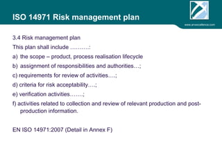 www.arvexcellence.com 
ISO 14971 Risk management plan 
3.4 Risk management plan 
This plan shall include ……….: 
a) the scope – product, process realisation lifecycle 
b) assignment of responsibilities and authorities…; 
c) requirements for review of activities….; 
d) criteria for risk acceptability….; 
e) verification activities…….; 
f) activities related to collection and review of relevant production and post-production 
information. 
EN ISO 14971:2007 (Detail in Annex F) 
 