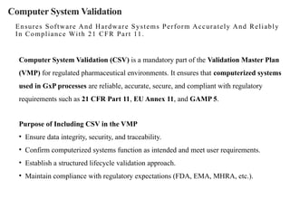 Computer System Validation
Ensures Software And Hardware Systems Perform Accurately And Reliably
In Compliance With 21 CFR Part 11.
Computer System Validation (CSV) is a mandatory part of the Validation Master Plan
(VMP) for regulated pharmaceutical environments. It ensures that computerized systems
used in GxP processes are reliable, accurate, secure, and compliant with regulatory
requirements such as 21 CFR Part 11, EU Annex 11, and GAMP 5.
Purpose of Including CSV in the VMP
• Ensure data integrity, security, and traceability.
• Confirm computerized systems function as intended and meet user requirements.
• Establish a structured lifecycle validation approach.
• Maintain compliance with regulatory expectations (FDA, EMA, MHRA, etc.).
 