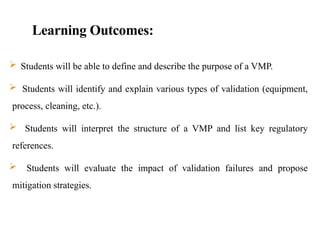 Learning Outcomes:
 Students will be able to define and describe the purpose of a VMP.
 Students will identify and explain various types of validation (equipment,
process, cleaning, etc.).
 Students will interpret the structure of a VMP and list key regulatory
references.
 Students will evaluate the impact of validation failures and propose
mitigation strategies.
 