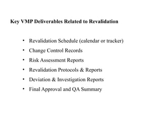 Key VMP Deliverables Related to Revalidation
• Revalidation Schedule (calendar or tracker)
• Change Control Records
• Risk Assessment Reports
• Revalidation Protocols & Reports
• Deviation & Investigation Reports
• Final Approval and QA Summary
 