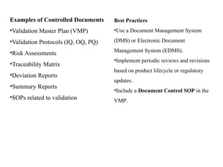 Examples of Controlled Documents
•Validation Master Plan (VMP)
•Validation Protocols (IQ, OQ, PQ)
•Risk Assessments
•Traceability Matrix
•Deviation Reports
•Summary Reports
•SOPs related to validation
Best Practices
•Use a Document Management System
(DMS) or Electronic Document
Management System (EDMS).
•Implement periodic reviews and revisions
based on product lifecycle or regulatory
updates.
•Include a Document Control SOP in the
VMP.
 