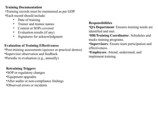 Training Documentation
•Training records must be maintained as per GDP.
•Each record should include:
• Date of training
• Trainer and trainee names
• Content or SOPs covered
• Evaluation results (if any)
• Signatures for acknowledgment
Evaluation of Training Effectiveness
•Post-training assessments (quizzes or practical demos)
•Supervisor observation and feedback
•Periodic re-evaluation (e.g., annually)
Retraining Triggers
•SOP or regulatory changes
•Equipment upgrades
•After audits or non-compliance findings
•Observed errors or incidents
Responsibilities
•QA Department: Ensures training needs are
identified and met.
•HR/Training Coordinator: Schedules and
tracks training programs.
•Supervisors: Ensure team participation and
effectiveness.
•Employees: Attend, understand, and
implement training.
 