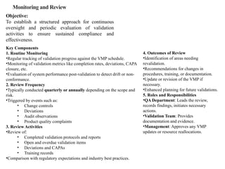 Monitoring and Review
Objective:
To establish a structured approach for continuous
oversight and periodic evaluation of validation
activities to ensure sustained compliance and
effectiveness.
Key Components
1. Routine Monitoring
•Regular tracking of validation progress against the VMP schedule.
•Monitoring of validation metrics like completion rates, deviations, CAPA
closure, etc.
•Evaluation of system performance post-validation to detect drift or non-
conformance.
2. Review Frequency
•Typically conducted quarterly or annually depending on the scope and
risk.
•Triggered by events such as:
• Change controls
• Deviations
• Audit observations
• Product quality complaints
3. Review Activities
•Review of:
• Completed validation protocols and reports
• Open and overdue validation items
• Deviations and CAPAs
• Training records
•Comparison with regulatory expectations and industry best practices.
4. Outcomes of Review
•Identification of areas needing
revalidation.
•Recommendations for changes in
procedures, training, or documentation.
•Update or revision of the VMP if
necessary.
•Enhanced planning for future validations.
5. Roles and Responsibilities
•QA Department: Leads the review,
records findings, initiates necessary
actions.
•Validation Team: Provides
documentation and evidence.
•Management: Approves any VMP
updates or resource reallocations.
 