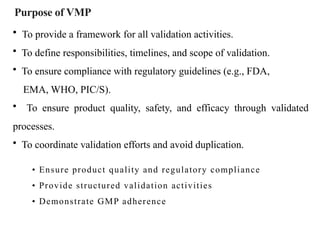 Purpose of VMP
• Ensure product quality and regulatory compliance
• Provide structured validation activities
• Demonstrate GMP adherence
• To provide a framework for all validation activities.
• To define responsibilities, timelines, and scope of validation.
• To ensure compliance with regulatory guidelines (e.g., FDA,
EMA, WHO, PIC/S).
• To ensure product quality, safety, and efficacy through validated
processes.
• To coordinate validation efforts and avoid duplication.
 