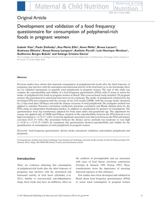 Development and validation of a food frequency
questionnaire for consumption of polyphenol-rich
foods in pregnant women
Izabele Vian*, Paulo Zielinsky*, Ana Maria Zilio*, Anne Mello*, Bruna Lazzeri*,
Andressa Oliveira*, Kenya Venusa Lampert*, Antônio Piccoli*, Luis Henrique Nicoloso*,
Guilherme Borges Bubols†
and Solange Cristina Garcia†
*Fetal Cardiology Unit, Institute of Cardiology of Estado do Rio Grande do Sul, Porto Alegre, Brazil, and †
Departament of Toxicology, Federal University of
Rio Grande do Sul, Porto Alegre, Brazil
Abstract
Previous studies have shown that maternal consumption of polyphenol-rich foods after the third trimester of
pregnancy may interfere with the anatomical and functional activity of the fetal heart as, to our knowledge, there
are no validated instruments to quantify total polyphenols in pregnant women. The aim of this study was
evaluate the reproducibility and validity of a food frequency questionnaire (FFQ), with 52 items, to assess the
intake of polyphenol-rich foods in pregnant women in Brazil. This cross-sectional study included 120 pregnant
women who participated in nutritional interviews in two moments. The intake of polyphenols estimated by the
developed FFQ was compared with the average of two 24-h recalls (24HR), with the average intake measured
by a 3-day food diary (D3days) and with the urinary excretion of total polyphenols. The triangular method was
applied to calculate Pearson’s correlation coefﬁcients, intraclass correlation and Bland–Altman plots for the
FFQ, using an independent biochemical marker, in addition to classiﬁcation by quarters of consumption. The
questionnaires were log transformed, adjusted for body mass index and gestational age. The adjustment for
energy was applied only of 24HR and D3days. Analysis of the reproducibility between the FFQ showed a very
high correlation (r = 0.72; P < 0.05).A low but signiﬁcant association was observed between the FFQ and urinary
excretion (0.23; P = 0.01). The association between the dietary survey methods was moderate to very high
(r = 0.36 to r = 0.72; P < 0.001). In conclusion, this questionnaire showed reproducibility and validity for the
quantiﬁcation of consumption of total polyphenols in pregnant women.
Keywords: food frequency questionnaire, dietary intake assessment, validation, antioxidants, polyphenols and
pregnancy.
Correspondence: Izabele Vian, Fetal Cardiology Unit, Institute of Cardiology of Estado do Rio Grande do Sul,Av. Princesa Isabel, 395,
Santana, Porto Alegre, RS 90620-000, Brazil. E-mail: ped.nutri@yahoo.com.br
Introduction
There are evidences indicating that consumption
of polyphenol-rich foods after the third trimester of
pregnancy may interfere with the anatomical and
functional activity of fetal heart (Zielinsky et al.
2011). Similar to non-steroidal anti-inﬂammatory
drugs, these foods may have an inhibitory effect on
the synthesis of prostaglandins and are associated
with cases of fetal ductus arteriosus constriction
(Gordon & Samuels 1995; Norton 1997). These
considerations stress the importance of assessing
maternal exposure to that substance.
Few studies have been developed and validated in
Brazil about food frequency questionnaires (FFQ)
to assess usual consumption in pregnant women
bs_bs_banner
DOI: 10.1111/mcn.12025
Original Article
1© 2013 Blackwell Publishing Ltd Maternal and Child Nutrition (2013), ••, pp. ••–••
 