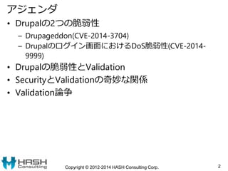 アジェンダ
• Drupalの2つの脆弱性
– Drupageddon(CVE-2014-3704)
– Drupalのログイン画面におけるDoS脆弱性(CVE-2014-
9999)
• Drupalの脆弱性とValidation
• Sec...