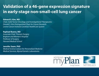 Validation of a 46-gene expression signature
in early-stage non-small-cell lung cancer
Edward S. Kim, MD
Chair, Solid Tumor Oncology and Investigational Therapeutics
Donald S. Kim Distinguished Chair for Cancer Research
Levine Cancer Institute Carolinas HealthCare System
Raphael Bueno, MD
Associate Chief, Thoracic Surgery
Brigham and Women's Hospital
Professor of Surgery
Harvard Medical School
Jennifer Saam, PhD
Medical Science Liaison for Personalized Medicine
Medical Services, Myriad Genetic Laboratories

 