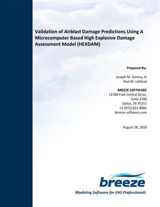 Modeling Software for EHS Professionals
Validation of Airblast Damage Predictions Using A
Microcomputer Based High Explosive Damage
Assessment Model (HEXDAM)
Prepared By:
Joseph M. Serena, III
Paul M. LaHoud
BREEZE SOFTWARE
12700 Park Central Drive,
Suite 2100
Dallas, TX 75251
+1 (972) 661-8881
breeze-software.com
August 28, 2016
 
