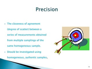  The closeness of agreement
(degree of scatter) between a
series of measurements obtained
from multiple samplings of the
same homogeneous sample.
 Should be investigated using
homogeneous, authentic samples.
15
 