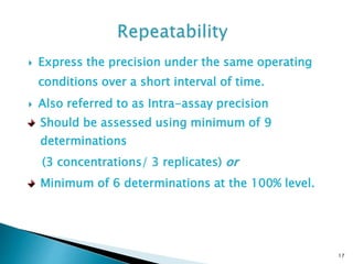  Express the precision under the same operating
conditions over a short interval of time.
 Also referred to as Intra-assay precision
17
Should be assessed using minimum of 9
determinations
(3 concentrations/ 3 replicates) or
Minimum of 6 determinations at the 100% level.
 