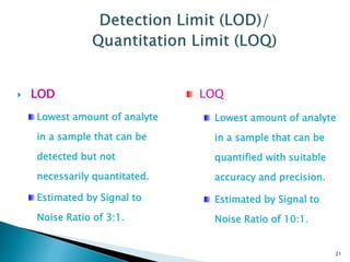  LOD
Lowest amount of analyte
in a sample that can be
detected but not
necessarily quantitated.
Estimated by Signal to
Noise Ratio of 3:1.
21
LOQ
Lowest amount of analyte
in a sample that can be
quantified with suitable
accuracy and precision.
Estimated by Signal to
Noise Ratio of 10:1.
 