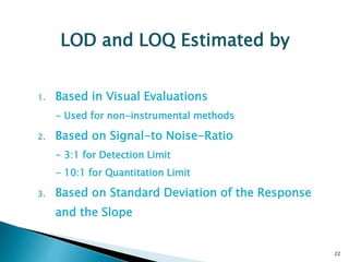 1. Based in Visual Evaluations
- Used for non-instrumental methods
2. Based on Signal-to Noise-Ratio
- 3:1 for Detection Limit
- 10:1 for Quantitation Limit
3. Based on Standard Deviation of the Response
and the Slope
22
LOD and LOQ Estimated by
 