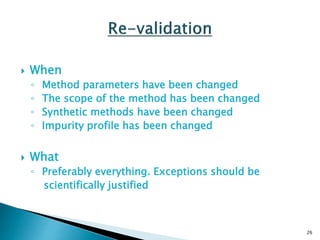  When
◦ Method parameters have been changed
◦ The scope of the method has been changed
◦ Synthetic methods have been changed
◦ Impurity profile has been changed
 What
◦ Preferably everything. Exceptions should be
scientifically justified
26
 