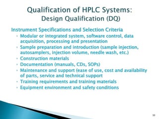 Instrument Specifications and Selection Criteria
◦ Modular or integrated system, software control, data
acquisition, processing and presentation
◦ Sample preparation and introduction (sample injection,
autosamplers, injection volume, needle wash, etc.)
◦ Construction materials
◦ Documentation (manuals, CDs, SOPs)
◦ Maintenance and support (ease of use, cost and availability
of parts, service and technical support
◦ Training requirements and training materials
◦ Equipment environment and safety conditions
30
 