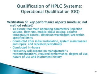 Verification of key performance aspects (modular, not
method related)
◦ To assure that main operating parameters (injection
volume, flow rate, mobile phase mixing, column
temperature control, detection wavelength) are within
specified limits
◦ Conducted after initial installation, system maintenance
and repair, and repeated periodically
◦ Conducted in-house
◦ Frequency will depend on manufacturer’s
recommendations, required performance, degree of use,
nature of use and instrument history
32
 