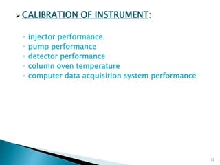 CALIBRATION OF INSTRUMENT:
◦ injector performance.
◦ pump performance
◦ detector performance
◦ column oven temperature
◦ computer data acquisition system performance
35
 