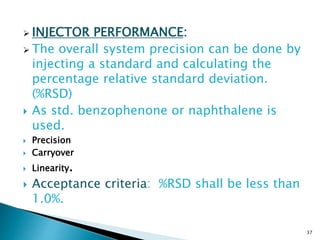  INJECTOR PERFORMANCE:
 The overall system precision can be done by
injecting a standard and calculating the
percentage relative standard deviation.
(%RSD)
 As std. benzophenone or naphthalene is
used.
 Precision
 Carryover
 Linearity.
 Acceptance criteria: %RSD shall be less than
1.0%.
37
 
