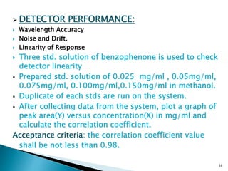  DETECTOR PERFORMANCE:
 Wavelength Accuracy
 Noise and Drift.
 Linearity of Response
 Three std. solution of benzophenone is used to check
detector linearity
 Prepared std. solution of 0.025 mg/ml , 0.05mg/ml,
0.075mg/ml, 0.100mg/ml,0.150mg/ml in methanol.
 Duplicate of each stds are run on the system.
 After collecting data from the system, plot a graph of
peak area(Y) versus concentration(X) in mg/ml and
calculate the correlation coefficient.
Acceptance criteria: the correlation coefficient value
shall be not less than 0.98.
38
 