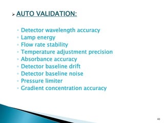  AUTO VALIDATION:
◦ Detector wavelength accuracy
◦ Lamp energy
◦ Flow rate stability
◦ Temperature adjustment precision
◦ Absorbance accuracy
◦ Detector baseline drift
◦ Detector baseline noise
◦ Pressure limiter
◦ Gradient concentration accuracy
40
 