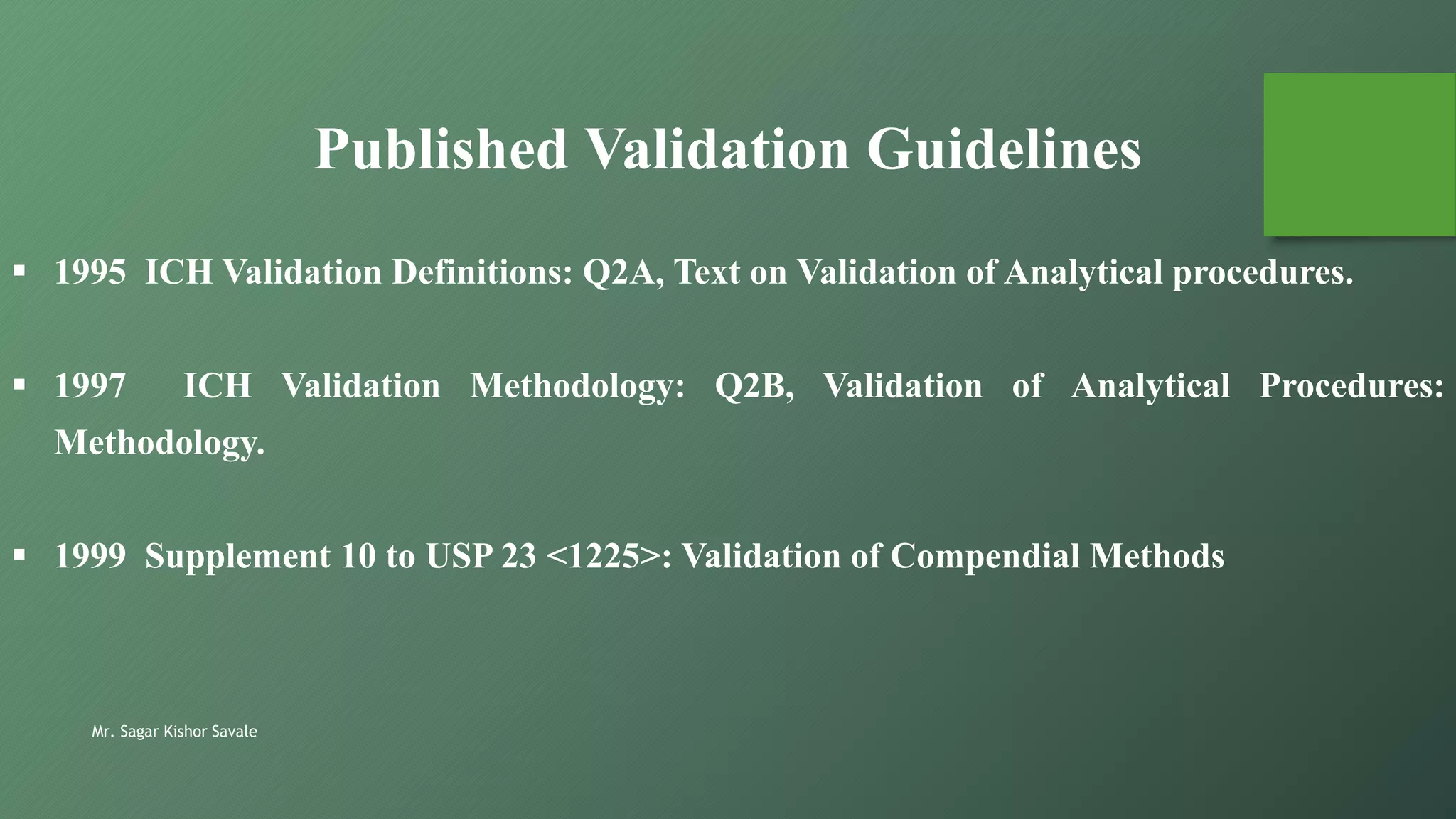 Mr. Sagar Kishor Savale
 1995 ICH Validation Definitions: Q2A, Text on Validation of Analytical procedures.
 1997 ICH Validation Methodology: Q2B, Validation of Analytical Procedures:
Methodology.
 1999 Supplement 10 to USP 23 <1225>: Validation of Compendial Methods
Published Validation Guidelines
 