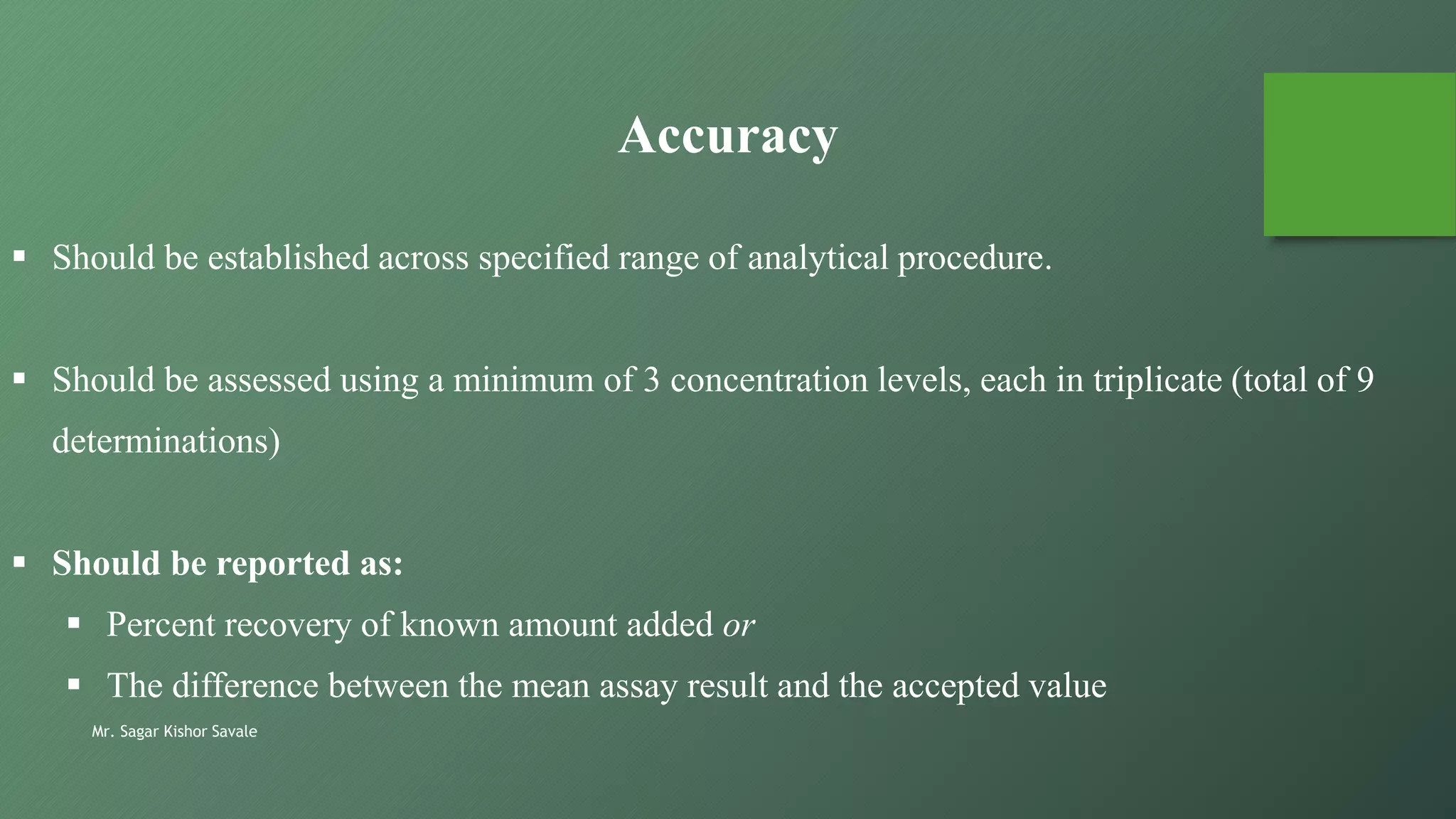 Mr. Sagar Kishor Savale
 Should be established across specified range of analytical procedure.
 Should be assessed using a minimum of 3 concentration levels, each in triplicate (total of 9
determinations)
 Should be reported as:
 Percent recovery of known amount added or
 The difference between the mean assay result and the accepted value
Accuracy
 