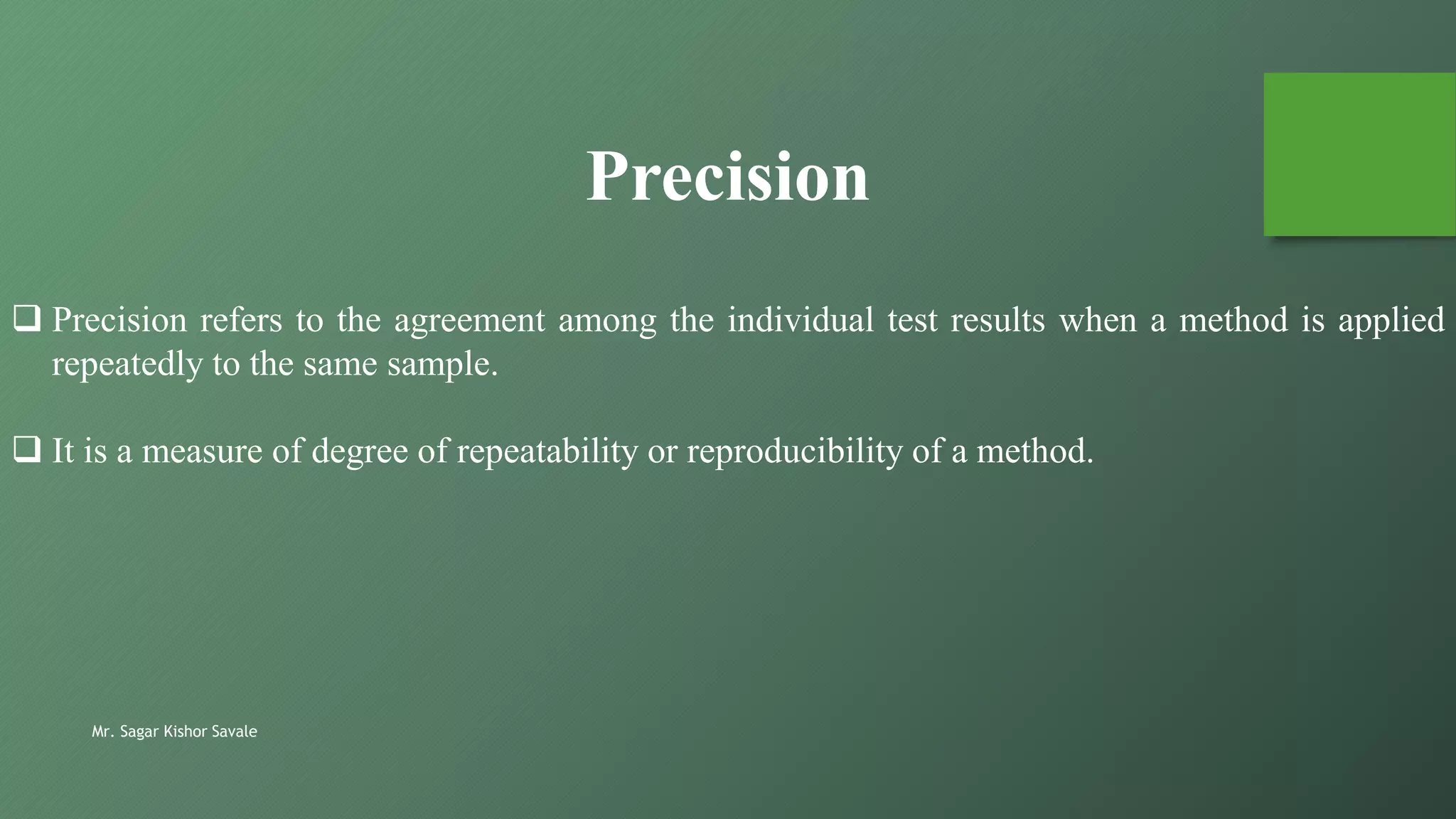 Mr. Sagar Kishor Savale
Precision
 Precision refers to the agreement among the individual test results when a method is applied
repeatedly to the same sample.
 It is a measure of degree of repeatability or reproducibility of a method.
 