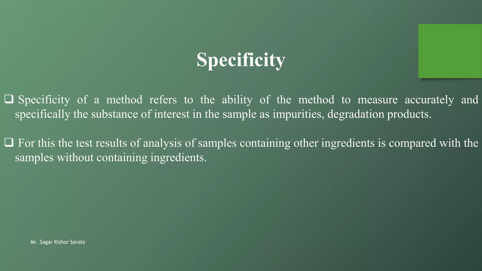 Mr. Sagar Kishor Savale
 Specificity of a method refers to the ability of the method to measure accurately and
specifically the substance of interest in the sample as impurities, degradation products.
 For this the test results of analysis of samples containing other ingredients is compared with the
samples without containing ingredients.
Specificity
 