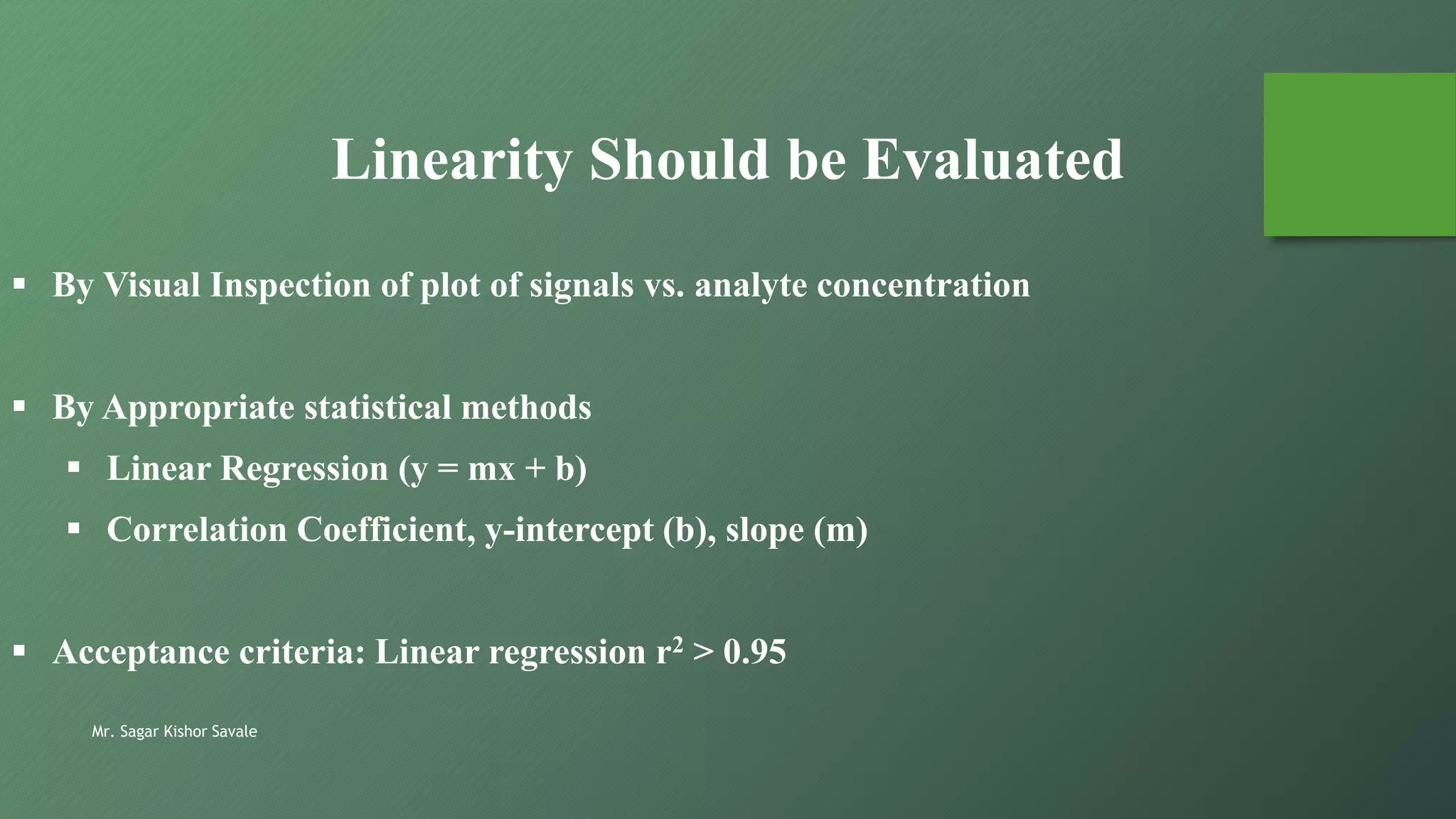 Mr. Sagar Kishor Savale
Linearity Should be Evaluated
 By Visual Inspection of plot of signals vs. analyte concentration
 By Appropriate statistical methods
 Linear Regression (y = mx + b)
 Correlation Coefficient, y-intercept (b), slope (m)
 Acceptance criteria: Linear regression r2 > 0.95
 