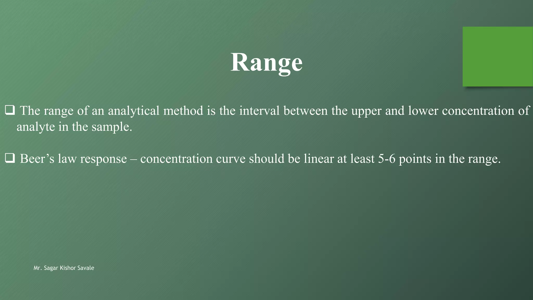 Mr. Sagar Kishor Savale
 The range of an analytical method is the interval between the upper and lower concentration of
analyte in the sample.
 Beer’s law response – concentration curve should be linear at least 5-6 points in the range.
Range
 