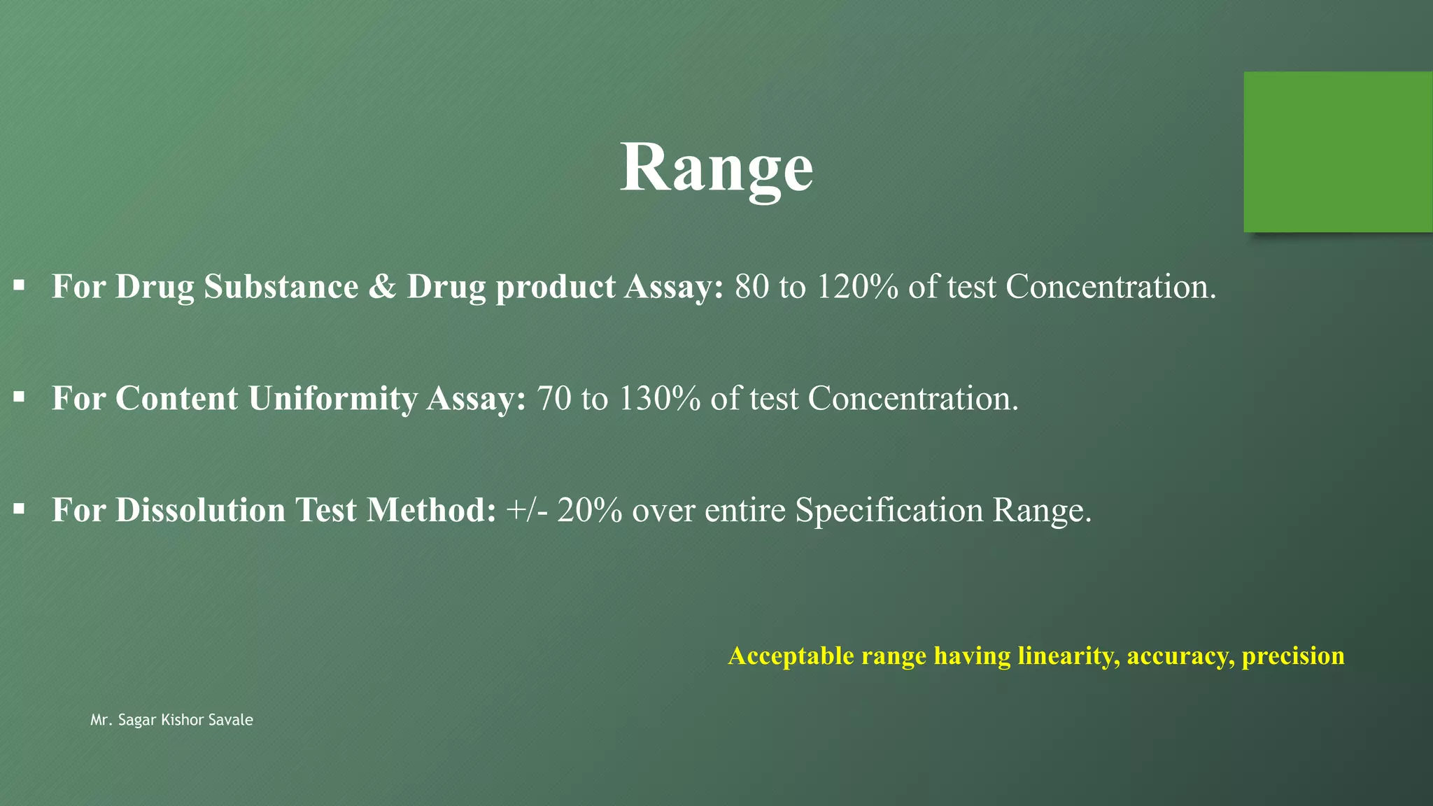 Mr. Sagar Kishor Savale
 For Drug Substance & Drug product Assay: 80 to 120% of test Concentration.
 For Content Uniformity Assay: 70 to 130% of test Concentration.
 For Dissolution Test Method: +/- 20% over entire Specification Range.
Range
Acceptable range having linearity, accuracy, precision
 
