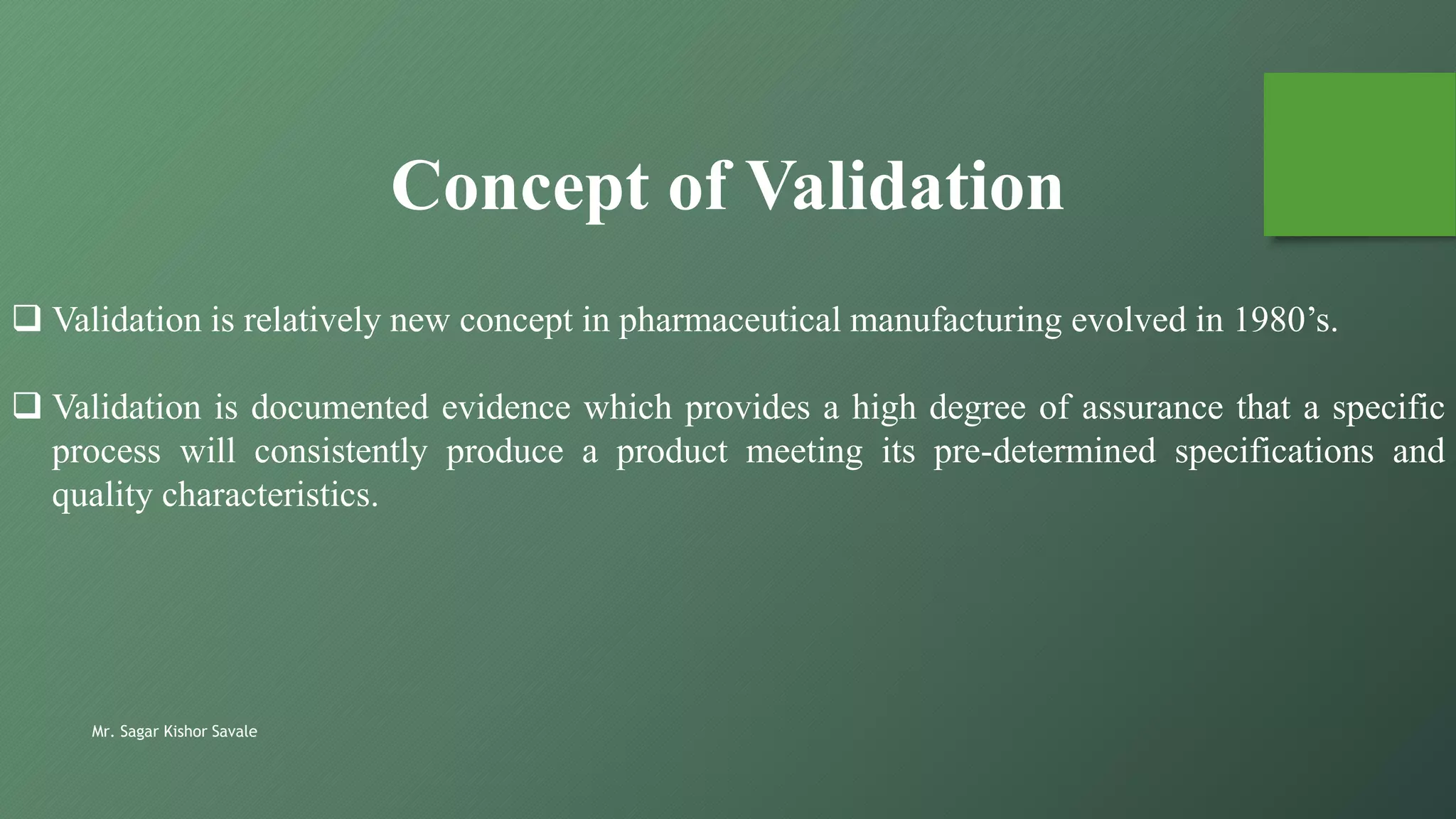  Validation is relatively new concept in pharmaceutical manufacturing evolved in 1980’s.
 Validation is documented evidence which provides a high degree of assurance that a specific
process will consistently produce a product meeting its pre-determined specifications and
quality characteristics.
Concept of Validation
Mr. Sagar Kishor Savale
 