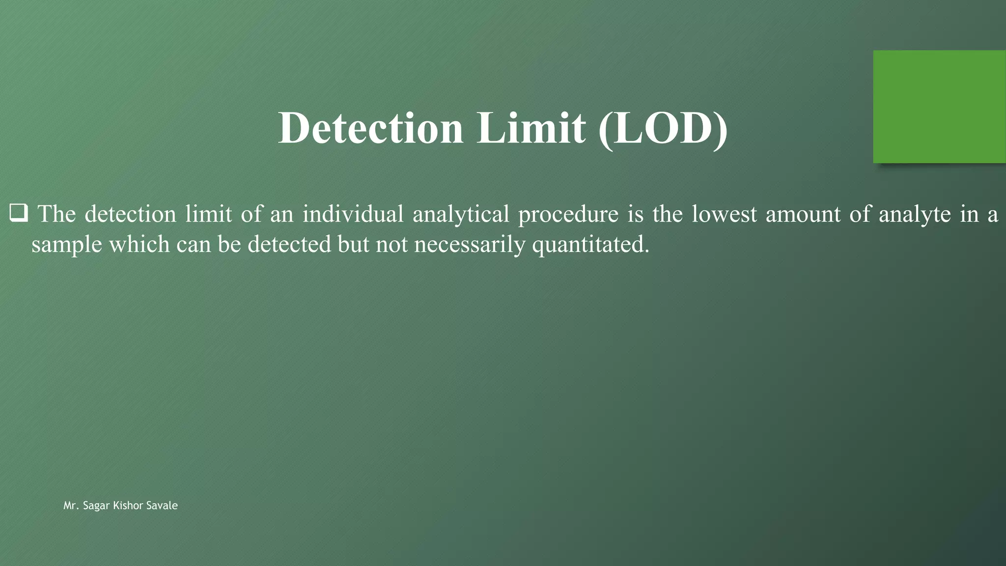 Mr. Sagar Kishor Savale
 The detection limit of an individual analytical procedure is the lowest amount of analyte in a
sample which can be detected but not necessarily quantitated.
Detection Limit (LOD)
 