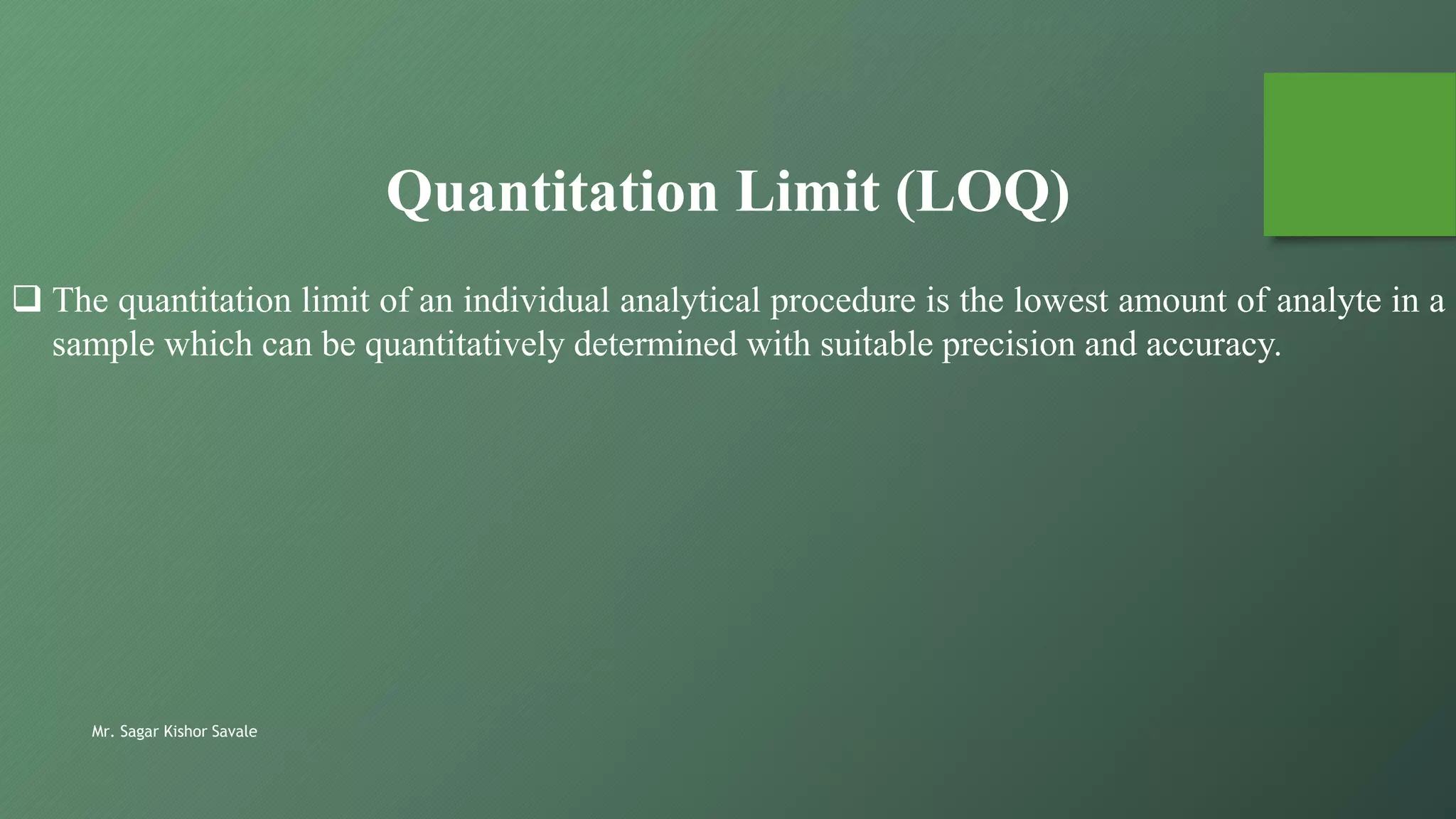 Mr. Sagar Kishor Savale
 The quantitation limit of an individual analytical procedure is the lowest amount of analyte in a
sample which can be quantitatively determined with suitable precision and accuracy.
Quantitation Limit (LOQ)
 